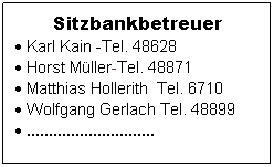 Textfeld: Sitzbankbetreuer
 Karl Kain -Tel. 48628
 Horst Mller-Tel. 48871
 Matthias Hollerith  Tel. 6710
 Wolfgang Gerlach Tel. 48899
 .............................
 
 
