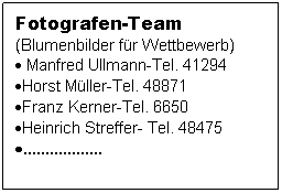 Textfeld: Fotografen-Team
(Blumenbilder fr Wettbewerb)
 Manfred Ullmann-Tel. 41294
Horst Mller-Tel. 48871
Franz Kerner-Tel. 6650
Heinrich Streffer- Tel. 48475
..................
